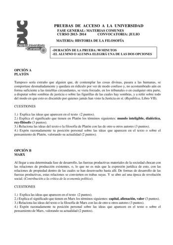 PRUEBAS DE ACCESO A LA UNIVERSIDAD FASE GENERAL MATERIAS COMUNES CURSO 2013 2014 CONVOCATORIA JULIO MATERIA HISTORIA DE LA FILOSOFÍA DURACIÓN DE LA PRUEBA 90 MINUTOS EL ALUMNO O ALUMNA ELEGIRÁ UNA DE LAS DOS OPCIONES OPCIÓN A PLATÓN Tampoco sería extraño que alguien que de contemplar las cosas divinas pasara a las humanas se comportase desmañadamente y quedara en ridículo por ver de modo confuso y no acostumbrado aún en forma suficiente a las tinieblas circundantes se viera forzado en los tribu…