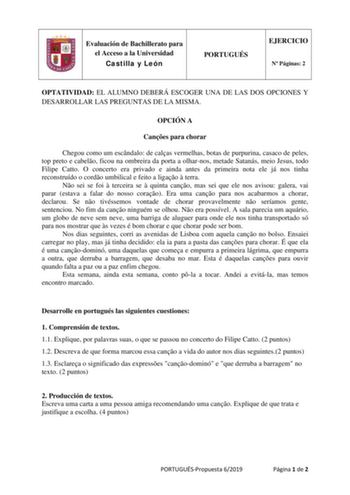 Evaluación de Bachillerato para el Acceso a la Universidad Castilla y León PORTUGUÉS EJERCICIO N Páginas 2 OPTATIVIDAD EL ALUMNO DEBERÁ ESCOGER UNA DE LAS DOS OPCIONES Y DESARROLLAR LAS PREGUNTAS DE LA MISMA OPCIÓN A Canes para chorar Chegou como um escndalo de calas vermelhas botas de purpurina casaco de peles top preto e cabelo ficou na ombreira da porta a olharnos metade Satanás meio Jesus todo Filipe Catto O concerto era privado e ainda antes da primeira nota ele já nos tinha reconstruído o…