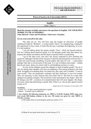 Aferrau la capalera dexamen un cop acabat lexercici 9999999 Aferrau una etiqueta identificativa amb codi de barres Prova daccés a la Universitat 2011 Angls Model 3 Opció A Read the passage carefully and answer the questions in English USE YOUR OWN WORDS AS FAR AS POSSIBLE Time allowed 1 hour and 30 minutes Total score 10 points Go on treat yourself at the sales The sales are on You will have seen the images on television of people standing all night by Burberry or lying outside Gucci in a sleep…