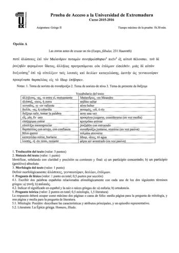 Prueba de Acceso a la Universidad de Extremadura Curso 20152016 Asignatura Griego II Tiempo máximo de la prueba lh30 min Opción A Las zorras antes de cruzar un río Esopofábulas 231 Hausrath 7t0t8 aÓTTEKe 7tl tOV MaÍavopov 1totaov OUVT0poto0roav1 7tteiv2  UUto 0ÉAOUOUl W 08 oe potTOOV pepoévou iíoatoc aJitJw 1tpotpE1tÓevm OUK etÓAJtCOV eioú0eTv ltic autV orntoúorc3 Éni úp eurníetv taic 1101na1c Kai oetAíav KatayeJcóorc fomv roe yevvatoiépov npoKpivaoa 0apoaJécoc Eic 10 fop enitoroev Notas 1 Tema…