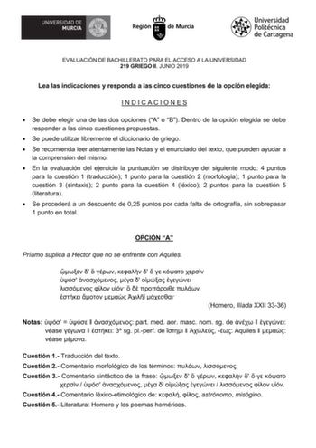 EVALUACIÓN DE BACHILLERATO PARA EL ACCESO A LA UNIVERSIDAD 219 GRIEGO II JUNIO 2019 Lea las indicaciones y responda a las cinco cuestiones de la opción elegida INDICACIONES  Se debe elegir una de las dos opciones A o B Dentro de la opción elegida se debe responder a las cinco cuestiones propuestas  Se puede utilizar libremente el diccionario de griego  Se recomienda leer atentamente las Notas y el enunciado del texto que pueden ayudar a la comprensión del mismo  En la evaluación del ejercicio l…