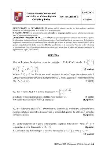 Pruebas de acceso a enseñanzas universitarias oficiales de grado Castilla y León MATEMÁTICAS II EJERCICIO N Páginas 2 INDICACIONES 1 OPTATIVIDAD El alumno deberá escoger una de las dos opciones pudiendo desarrollar los cuatro ejercicios de la misma en el orden que desee 2 CALCULADORA Se permitirá el uso de calculadoras no programables que no admitan memoria para texto ni representaciones gráficas CRITERIOS GENERALES DE EVALUACIÓN Cada ejercicio se puntuará sobre un máximo de 25 puntos Se observ…