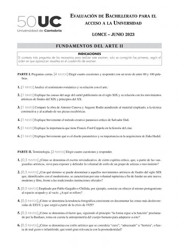 EVALUACIÓN DE BACHILLERATO PARA EL ACCESO A LA UNIVERSIDAD LOMCE  JUNIO 2023 FUNDAMENTOS DEL ARTE II INDICACIONES Si contesta más preguntas de las necesarias para realizar este examen solo se corregirán las primeras según el orden en que aparezcan resueltas en el cuadernillo de examen PARTE I Preguntas cortas 4 PUNTOS Elegir cuatro cuestiones y responder con un texto de entre 80 y 100 palabras 1 1 PUNTO Analice el sentimiento romántico y su relación con el arte 2 1 PUNTO Explique las causas del…