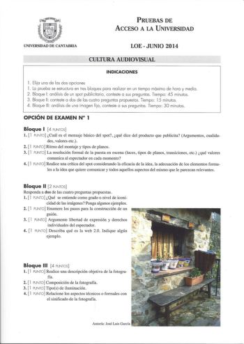 PRUEBAS DE ACCFSO A LA UNIVERSIDAD UNIVERSIDAD DE CANTABRIA LOEJUNIO 2014 CULTURA AUDIOVISUAL INDICACIONES l  Elija una de las dos opciones l La prueba se estructura en tres bloques para realizar en un tiempo máximo de hora y media 2 Bloque 1 análisis de un spot publicitario conteste a sus preguntas Tiempo 45 minutos 3 Bloque 11  conteste a dos de las cuatro preguntas propuestas Tiempo 15 minutos 4 Bloque 111 análisis de una imagen fija conteste a sus preguntas  Tiempo 30 minutos OPCIÓN DE EXAM…