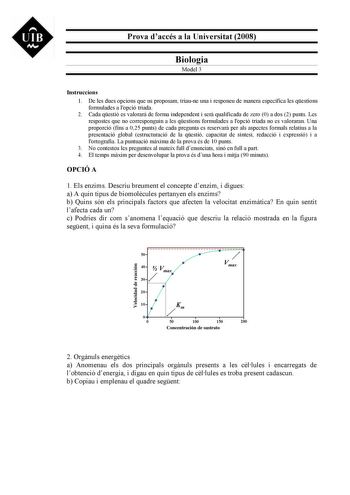 UIB M Prova daccés a la Universitat 2008 Biologia Model 3 Instruccions 1 De les dues opcions que us proposam triaune una i responeu de manera específica les qestions formulades a lopció triada 2 Cada qestió es valorar de forma independent i ser qualificada de zero 0 a dos 2 punts Les respostes que no corresponguin a les qestions formulades a lopció triada no es valoraran Una proporció fins a 025 punts de cada pregunta es reservar per als aspectes formals relatius a la presentació global estruct…