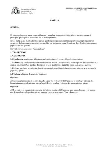 UNIVERSIDAD DE VIEDO  V1cerrectorado de Estudiantes y Empleo OPCIÓN A PRUEBAS DE ACCESO A LA UNIVERSIDAD Curso 20102011 LATÍN II El autor se dispone a narrar muy adelantada ya su obra lo que otros historiadores suelen exponer al principio que la guerra a describir fue la más importante In hac parte operis mei licet mihi praefari quod in principio summae totius professi sunt plerique rerum scriptores bellum maxime omnium memorabile me scripturum quod Hannibale duce Carthaginienses cum populo Rom…