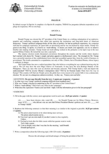 Universidad de Oviedo Universidá dUviéu University ofOviedo Pruebas de evaluación de Bachillerato para el acceso a la Universidad EBAU Curso 20162017 INGLÉS II Se deberá escoger la Opción A completa o la Opción B completa TODAS las preguntas deberán responderse en el pliego de respuestas NO en esta hoja OPCIÓN A Donald Trump Donald Trump was elected the 45th president of the United States in a striking culmination of an explosive populist and conflicting campaign that called into question the i…