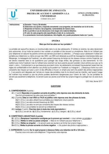 UNIVERSIDADES DE ANDALUCÍA PRUEBA DE ACCESO Y ADMISIÓN A LA UNIVERSIDAD CURSO 20162017 LENGUA EXTRANJERA II FRANCÉS Instrucciones a Duración 1 hora y 30 minutos b Seleccione una opción y responda únicamente a sus preguntas sin mezclarlas con la de la otra c Responda en francés a las preguntas numerándolas de manera clara d No se permite el uso de diccionario ni de ningún otro material didáctico e El valor de cada pregunta está especificado al lado de su numeración f La presentación incorrecta t…