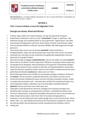 Pruebas de acceso a enseñanzas universitarias oficiales de grado Castilla y León ALEMÁN EJERCICIO N Páginas 5 OPTATIVIDAD EL ALUMNO DEBERÁ ESCOGER UNA DE LAS DOS OPCIONES Y DESARROLLAR LAS PREGUNTAS DE LA MISMA OPCIÓN A Teil I Leseverstehen Lesen Sie folgenden Text Energie aus Sonne Wind und Wasser 1 In diesen Tagen treffen sich in Berlin Experten um ber die Zukunft der Energie in 2 Deutschland zu diskutieren Ziel ist es mehr erneuerbare Energie zu gewinnen  also 3 elektrische Energie die umwel…