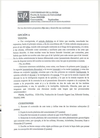 UNIVERSIDAD DE LA RIOJA Prueba de Acceso a la Universidad Curso 20052006 Convocatoria I Septiembre ASIGNATURA COMPOSICIÓN DE UN TEXTO FILOSÓFICO  De los dos textos propuestos elija uno y desarrolle sus cuestiones OPCIÓN A TEXTO   Por consiguiente el método dialéctico es el único que marcha cancelando los supuestos hasta el principio mismo a fin de consolidarse allí Y dicho método empuja poco a poco al ojo del alma cuando está sumergido realmente en el fango de la ignorancia y lo eleva a las alt…