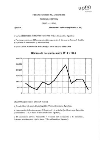 Opción A PRUEBAS DE ACCESO A LA UNIVERSIDAD upJ Nftrúo lhikrtCto lcIilo EXAMEN DE HISTORIA CURSO 20122013 Realizar una de las dos opciones A o B 1 parte DEFINIR LOS SIGUIENTES TÉRMINOS Valoración máxima 2 puntos a Pueblos prerromanos b Reconquista c lncorporaci6n de Navarra la Corona de Castilla d Expulsión de los moriscos e Mercantilismo 2 parte GRÁFICA Evolución de las huelgas entre los años 19131924 300000 Número de huelguistas entre 1913 y 1924 250000  I 200000 150000 100000 50000 1 r    1 …