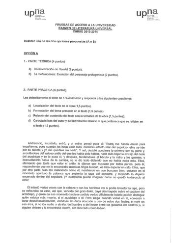 up1ce Nrnl Lst FSi PRUEBAS DE ACCESO A LA UNIVERSIDAD EXAMEN DE LITERATURA UNIVERSAL CURSO 20132014 Realizar una de las dos opciones propuestas A o B OPCIÓN A 1 PARTE TEÓRICA 4 puntos a Caracterización de Hamlet 2 puntos b La metamorfosis Evolución del personaje protagonista 2 puntos upCt lhfob ucow11s retoo 2 PARTE PRÁCTICA 6 puntos Lea detenidamente el texto de El Decamerón y responda a las siguientes cuestiones a Localización del texto en la obra 15 puntos b Formulación del tema presente en …