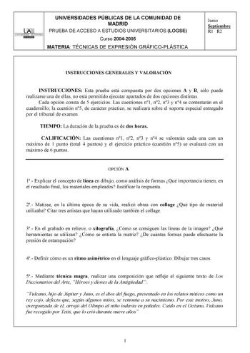 l TAltr UNIVERSIDAD AUTONOMA i DllliID UNIVERSIDADES PÚBLICAS DE LA COMUNIDAD DE MADRID PRUEBA DE ACCESO A ESTUDIOS UNIVERSITARIOS LOGSE Curso 20042005 MATERIA TÉCNICAS DE EXPRESIÓN GRÁFICOPLÁSTICA Junio Septiembre R1 R2 INSTRUCCIONES GENERALES Y VALORACIÓN INSTRUCCIONES Esta prueba está compuesta por dos opciones A y B sólo puede realizarse una de ellas no está permitido ejecutar apartados de dos opciones distintas Cada opción consta de 5 ejercicios Las cuestiones n1 n2 n3 y n4 se contestarán …