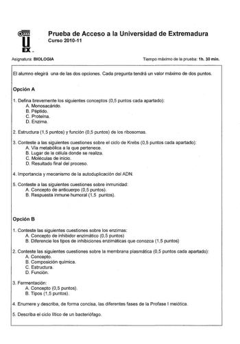 u EX Prueba de Acceso a la Universidad de Extremadura Curso 201011 Asignatura BIOLOGIA Tiempo máximo de la prueba 1h 30 min El alumno elegirá una de las dos opciones Cada pregunta tendrá un valor máximo de dos puntos Opción A 1 Defina brevemente los siguientes conceptos 05 puntos cada apartado A Monosacárido B Péptido C Proteína D Enzima 2 Estructura 15 puntos y función 05 puntos de los ribosomas 3 Conteste a las siguientes cuestiones sobre el ciclo de Krebs 05 puntos cada apartado A Vía metabó…