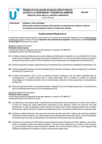 PRUEBA DE EVALUACIÓN DE BACHILLERATO PARA EL ACCESO A LA UNIVERSIDAD Y PRUEBAS DE ADMISIÓN ANDALUCÍA CEUTA MELILLA y CENTROS en MARRUECOS CURSO 20222023 BIOLOGÍA Instrucciones a Duración 1 hora y 30 minutos b Este examen consta de tres bloques Debe responder a las preguntas que se indican en cada uno c La valoración de cada pregunta se indica en la misma entre corchetes El examen consta de 3 Bloques A B y C En cada bloque se plantean varias preguntas una para cada uno de los bloques de contenid…