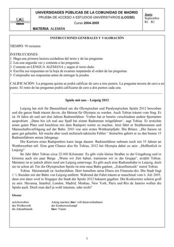 UNIVERSIDADES PÚBLICAS DE LA COMUNIDAD DE MADRID PRUEBA DE ACCESO A ESTUDIOS UNIVERSITARIOS LOGSE UNIVERSIDAD AUTONOMA Curso 20042005 MATERIA ALEMÁN Junio Septiembre R1 R2 INSTRUCCIONES GENERALES Y VALORACIÓN TIEMPO 90 minutos INSTRUCCIONES 1 Haga una primera lectura cuidadosa del texto y de las preguntas 2 Lea una segunda vez y conteste a las preguntas 3 Conteste en LENGUA ALEMANA y según el texto dado 4 Escriba sus respuestas en la hoja de examen respetando el orden de las preguntas 5 Comprue…