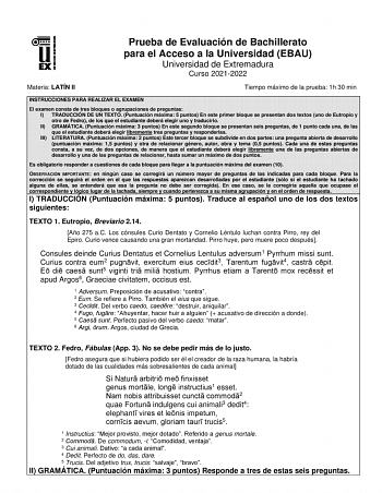 Prueba de Evaluación de Bachillerato para el Acceso a la Universidad EBAU Universidad de Extremadura Curso 20212022 Materia LATÍN II Tiempo máximo de la prueba 1h 30 min INSTRUCCIONES PARA REALIZAR EL EXAMEN El examen consta de tres bloques o agrupaciones de preguntas I TRADUCCIÓN DE UN TEXTO Puntuación máxima 5 puntos En este primer bloque se presentan dos textos uno de Eutropio y otro de Fedro de los que el estudiante deberá elegir uno y traducirlo II GRAMÁTICA Puntuación máxima 3 puntos En e…