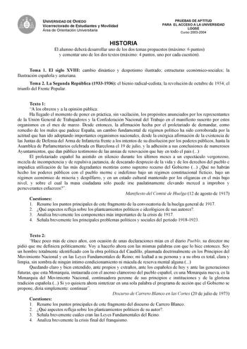 UNIVERSIDAD DE OVIEDO Vicerrectorado de Estudiantes y Movilidad Área de Orientación Universitaria PRUEBAS DE APTITUD PARA EL ACCESO A LA UNIVERSIDAD LOGSE Curso 20032004 HISTORIA El alumno deberá desarrollar uno de los dos temas propuestos máximo 6 puntos y comentar uno de los dos textos máximo 4 puntos uno por cada cuestión Tema 1 El siglo XVIII cambio dinástico y despotismo ilustrado estructuras económicosociales la Ilustración española y asturiana Tema 2 La Segunda República 19331936 el bien…