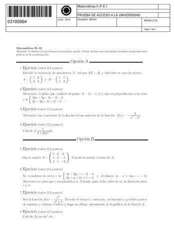 11 1111 1 111 111 111 11 11 03100564  Junio  2014 Matemáticas 11 F E 1 PRUEBA DE ACCESO A LA UNIVERSIDAD 1 Duración 90min MODELO 02 Hoja 1 de 1 Matemáticas 11 02 Atención Conteste a los problemas de una única opción Puede utilizar una calculadora científica sin prestaciones gráficas ni de programación  Opción A 1 Ejercicio valor 25 puntos Estudie la existencia de una matriz X tal que AX  E y calculela en caso de existir AnnyBC 2 Ejercicio valor 25 puntos Determine el plano que contiene al punto…