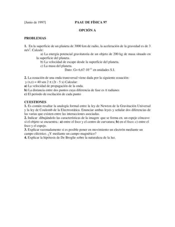 Junio de 1997 PAAU DE FÍSICA 97 OPCIÓN A PROBLEMAS 1 En la superficie de un planeta de 3000 km de radio la aceleración de la gravedad es de 3 ms2 Calcule a La energía potencial gravitatoria de un objeto de 200 kg de masa situado en la superficie del planeta b La velocidad de escape desde la superficie del planeta c La masa del planeta Dato G 6671011 en unidades SI 2 La ecuación de una onda transversal viene dada por la siguiente ecuación y xt  40 sen 2  2t  5 x Calcular a La velocidad de propag…