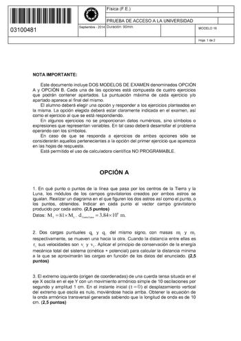 11 1111 1 111 11 111 11 111 03100481  Física F E PRUEBA DE ACCESO A LA UNIVERSIDAD Septiembre  2014 Duración 90min 1 1 MODELO 16 Hoja 1 de 2 NOTA IMPORTANTE Este documento incluye DOS MODELOS DE EXAMEN denominados OPCIÓN A y OPCIÓN B Cada una de las opciones está compuesta de cuatro ejercicios que podrán contener apartados La puntuación máxima de cada ejercicio yo apartado aparece al final del mismo El alumno deberá elegir una opción y responder a los ejercicios planteados en la misma La opción…