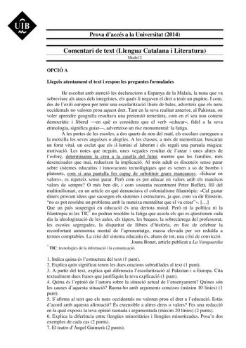 UIB M Prova daccés a la Universitat 2014 Comentari de text Llengua Catalana i Literatura Model 2 OPCIÓ A Llegeix atentament el text i respon les preguntes formulades He escoltat amb atenció les declaracions a Espanya de la Malala la nena que va sobreviure als atacs dels integristes els quals li negaven el dret a tenir un pupitre I com des de lexili europeu per tenir una escolarització lliure de bales adverteix que els nens occidentals no valoren prou aquest dret Tant en la seva realitat anterio…