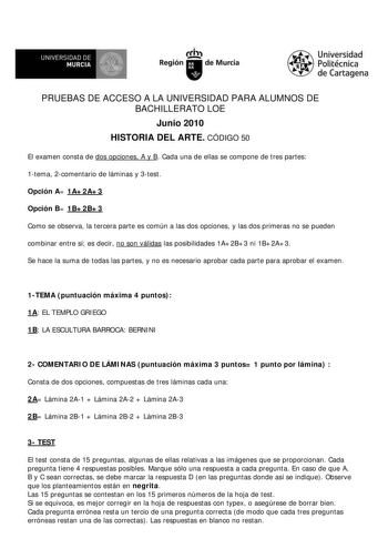 f f l UNIVERSIDAD DE 1 MURCIA  Ih Región de Murcia Universidad Politécnica de Cartagena PRUEBAS DE ACCESO A LA UNIVERSIDAD PARA ALUMNOS DE BACHILLERATO LOE Junio 2010 HISTORIA DEL ARTE CÓDIGO 50 El examen consta de dos opciones A y B Cada una de ellas se compone de tres partes 1tema 2comentario de láminas y 3test Opción A 1A2A3 Opción B 1B2B3 Como se observa la tercera parte es común a las dos opciones y las dos primeras no se pueden combinar entre sí es decir no son válidas las posibilidades 1…