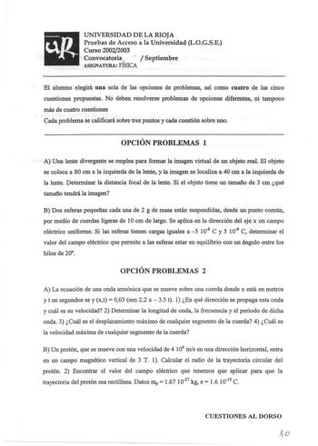 UNIVERSIDAD DE LA RIOJA Pruebas de Acceso a la Universidad LOGSE Curso 20022003 Convocatoria   Septiembre ASIGNATURA FISICA El alumno elegirá una sola de las opciones de problemas así como cuatro de las cinco cuestiones propuestas No deben resolverse problemas de opciones diferentes ni tampoco más de cuatro cuestiones Cada problema se calificará sobre tres puntos y cada cuestión sobre uno OPCIÓN PROBLEMAS 1 A Una lente divergente se emplea para formar la imagen virtual de un objeto real El obje…