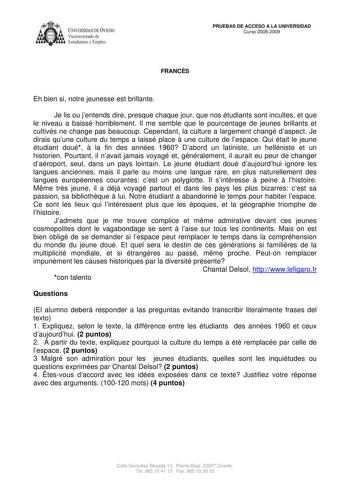 IVERSIDAD DE VIEDO Vicerrectorado de Estudiantes y Empleo PRUEBAS DE ACCESO A LA UNIVERSIDAD Curso 20082009 FRANCÉS Eh bien si notre jeunesse est brillante Je lis ou jentends dire presque chaque jour que nos étudiants sont incultes et que le niveau a baissé horriblement Il me semble que le pourcentage de jeunes brillants et cultivés ne change pas beaucoup Cependant la culture a largement changé daspect Je dirais quune culture du temps a laissé place  une culture de lespace Qui était le jeune ét…