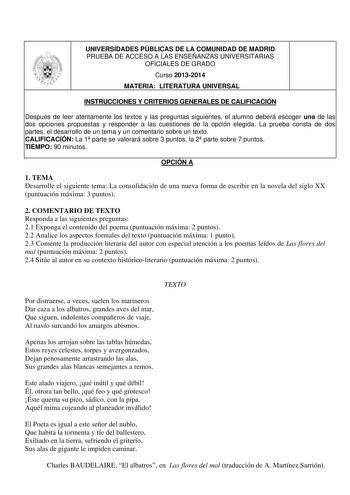 UNIVERSIDADES PÚBLICAS DE LA COMUNIDAD DE MADRID PRUEBA DE ACCESO A LAS ENSEÑANZAS UNIVERSITARIAS OFICIALES DE GRADO Curso 20132014 MATERIA LITERATURA UNIVERSAL INSTRUCCIONES Y CRITERIOS GENERALES DE CALIFICACIÓN Después de leer atentamente los textos y las preguntas siguientes el alumno deberá escoger una de las dos opciones propuestas y responder a las cuestiones de la opción elegida La prueba consta de dos partes el desarrollo de un tema y un comentario sobre un texto CALIFICACIÓN La 1 parte…