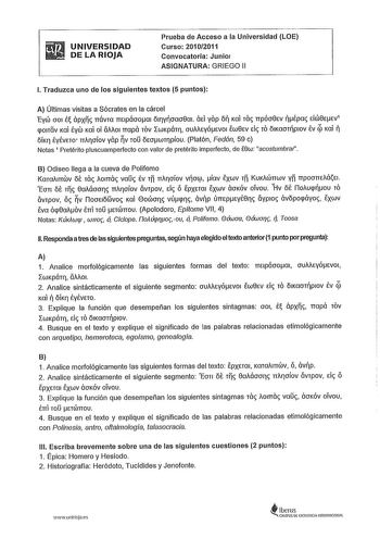 UNIVERSIDAD DE LA RIOJA Prueba de Acceso a la Universidad LOE Curso 20102011 Convocatoria Junio ASIGNATURA GRIEGO 11 l Traduzca uno de los siguientes textos 5 puntos A ltimas visitas a Sócrates en la cárcel EyCÍJ 001 É ápxc TTÓVTa TTElpÓooai ÓllYOao8ai ÓE yap Ó Ka rae TTpÓo8EV Épac EICÍJ8EEV1 pOITOV Kal Éyw Kal ol Ó01 TTapa TOV LWKpán1 ouMEyÓEVOI EW8EV de TO ÓIKCTOTplOV Év ÍJ Kal  ÓÍK7 ÉyÉVETO TTA17oíov yap V TO ÓEOWT11PÍOU Platón Fedón 59 c Notas 1 Pretérito pluscuamperfecto con valor de preté…