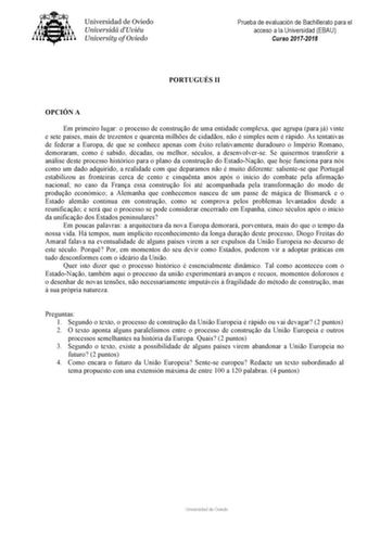 Prueba de evaluación de Bachillerato para el acceso a la Universidad EBAU Curso 20172018 PORTUGUÉS II OPCIÓN A Em primeiro lugar o processo de construo de uma entidade complexa que agrupa para já vinte e sete países mais de trezentos e quarenta milhes de cidados no é simples nem é rápido As tentativas de federar a Europa de que se conhece apenas com xito relativamente duradouro o Império Romano demoraram como é sabido décadas ou melhor séculos a desenvolverse Se quisermos transferir a análise d…