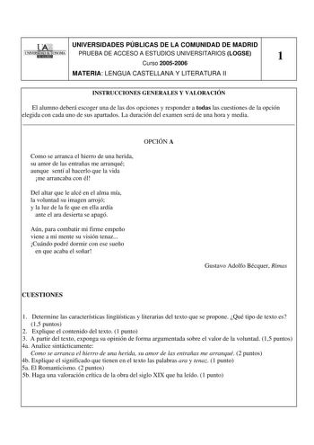 UNIVERSIDADES PÚBLICAS DE LA COMUNIDAD DE MADRID PRUEBA DE ACCESO A ESTUDIOS UNIVERSITARIOS LOGSE 1 Curso 20052006 MATERIA LENGUA CASTELLANA Y LITERATURA II INSTRUCCIONES GENERALES Y VALORACIÓN El alumno deberá escoger una de las dos opciones y responder a todas las cuestiones de la opción elegida con cada uno de sus apartados La duración del examen será de una hora y media  OPCIÓN A Como se arranca el hierro de una herida su amor de las entrañas me arranqué aunque sentí al hacerlo que la vida …