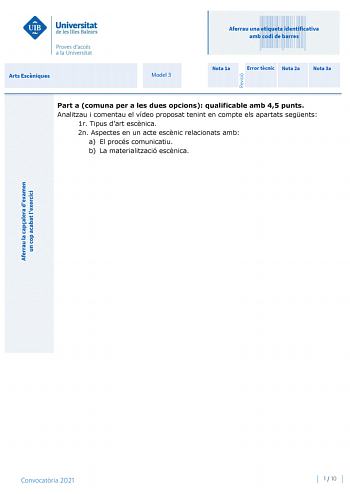 Aferrau una etiqueta identificativa amb codi de barres Arts Escniques Model 3 Nota 1a Error tcnic Nota 2a Nota 3a Part a comuna per a les dues opcions qualificable amb 45 punts Analitzau i comentau el vídeo proposat tenint en compte els apartats segents 1r Tipus dart escnica 2n Aspectes en un acte escnic relacionats amb a El procés comunicatiu b La materialització escnica Convocatria 2021 1  10 Arts Escniques Model 3 Convocatria 2021 2  10 Arts Escniques Continuació de la resposta de la part a …