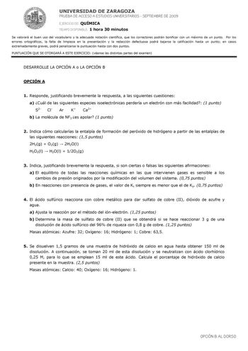 UNIVERSIDAD DE ZARAGOZA PRUEBA DE ACCESO A ESTUDIOS UNIVERSITARIOS  SEPTIEMBRE DE 2009 EJERCICIO DE QUÍMICA TIEMPO DISPONIBLE 1 hora 30 minutos Se valorará el buen uso del vocabulario y la adecuada notación científica que los correctores podrán bonificar con un máximo de un punto Por los errores ortográficos la falta de limpieza en la presentación y la redacción defectuosa podrá bajarse la calificación hasta un punto en casos extremadamente graves podrá penalizarse la puntuación hasta con dos p…