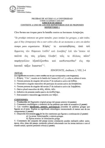 f1 uNrr Universidad Pública f  de Navarra Nofarroalro Unwertsitate Puhlilroa PRUEBAS DE ACCESO A LA UNIVERSIDAD CURSO ACADÉMICO 20062007 EJERCICIO DE GRIEGO CONTESTE A UNO DE LOS DOS REPERTORIOS QUE SE PROPONEN REPERTORIO 1 Ciro forma sus tropas para la batalla contra su hermano Artajerjes Se produjo entonces un gran tumulto pues temían los griegos y aún todos que el Rey Artajerjes iba a caer sobre ellos de un momento a otro sin darles tiempo para organizarse Kupól 1E  áno tOU ápatoc tOV 1cópaK…