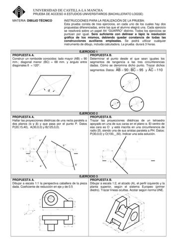 UNIVERSIDAD DE CASTILLALA MANCHA PRUEBA DE ACCESO A ESTUDIOS UNIVERSITARIOS BACHILLERATO LOGSE MATERIA DIBUJO TÉCNICO INSTRUCCIONES PARA LA REALIZACIÓN DE LA PRUEBA Esta prueba consta de tres ejercicios en cada uno de los cuales hay dos propuestas diferenciadas entre las que el alumno elegirá una Cada ejercicio se resolverá sobre un papel A4 GUARRO distinto Todos los ejercicios se puntúan por igual Será suficiente con delinear a lápiz la resolución gráfica de los mismos debiendo quedar constanc…