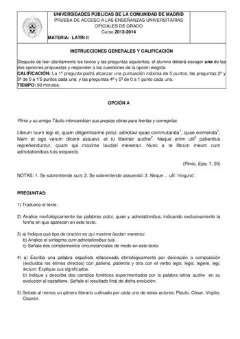 UNIVERSIDADES PÚBLICAS DE LA COMUNIDAD DE MADRID PRUEBA DE ACCESO A LAS ENSEÑANZAS UNIVERSITARIAS OFICIALES DE GRADO Curso 20132014 MATERIA LATÍN II INSTRUCCIONES GENERALES Y CALIFICACIÓN Después de leer atentamente los textos y las preguntas siguientes el alumno deberá escoger una de las dos opciones propuestas y responder a las cuestiones de la opción elegida CALIFICACIÓN La 1 pregunta podrá alcanzar una puntuación máxima de 5 puntos las preguntas 2 y 3 de 0 a 15 puntos cada una y las pregunt…