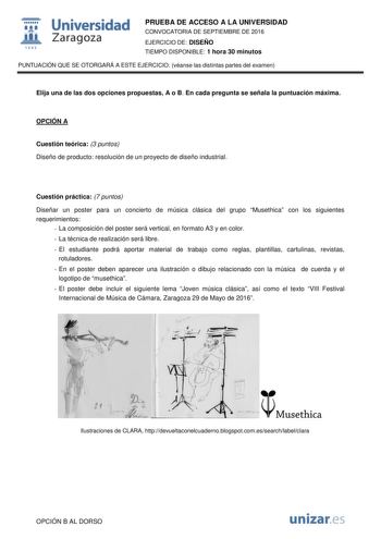  Universidad fil Zaragoza 1S42 PRUEBA DE ACCESO A LA UNIVERSIDAD CONVOCATORIA DE SEPTIEMBRE DE 2016 EJERCICIO DE DISEÑO TIEMPO DISPONIBLE 1 hora 30 minutos PUNTUACIÓN QUE SE OTORGARÁ A ESTE EJERCICIO véanse las distintas partes del examen Elija una de las dos opciones propuestas A o B En cada pregunta se señala la puntuación máxima OPCIÓN A Cuestión teórica 3 puntos Diseño de producto resolución de un proyecto de diseño industrial Cuestión práctica 7 puntos Diseñar un poster para un concierto d…