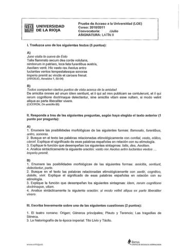 UNIVERSIDAD DE LA RIOJA Prueba de Acceso a la Universidad LOE Curso 20102011 Convocatoria   Julio ASIGNATURA LATIN 11 l Traduzca uno de los siguientes textos 5 puntos A Juno visita la cueva de Eolo Talia flammato secum dea corde volutans nimborum in patriam loca teta furentibus austris Aeoliam venit Hic vasto rex Aeolus antro luctantes ventos tempestatesque sonoras imperio premit ac vinclis et carcere frena VIRGILIO Aeneidos 1 5054 B Todos comparlen cierlos puntos de vista acerca de la amistad …