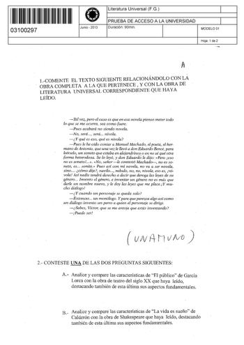 11 1111 1 111 11 1 11 1 11 11 03100297  Junio  2013 Literatura Universal F G 1 PRUEBA DE ACCESO A LA UNIVERSIDAD 1 Duración 90min MODELO 01 Hoja 1 de 2 1 COMENTE EL TEXTO SIGUIENTE RELACIONÁNDOLO CON LA OBRA COMPLETA A LA QUE PERTENECE y CON LA OBRA DE LITERATURA UNIVERSAL CORRESPONDIENTE QUE HAYA LEÍDO Tal vez pero el caso es que en esa novela pienso meter todo lo que se me ocurra sea como fuere  Pues acabará no siendo novela No será será nivola  Y qué es eso qué es nivola Pues le he oído cont…