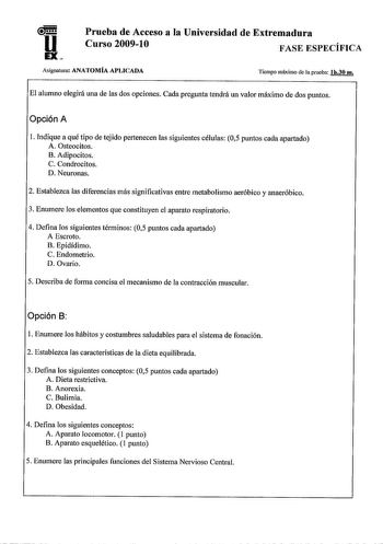 u EX Prueba de Acceso a la Universidad de Extremadura Curso 200910 FASE ESPECÍFICA Asignatura ANATOMÍA APLICADA Tiempo máximo de la prueba lh30 m El alumno elegirá una de las dos opciones Cada pregunta tendrá un valor máximo de dos puntos Opción A l Indique a qué tipo de tejido pertenecen las siguientes células 05 puntos cada apartado A Osteocitos B Adipocitos C Condrocitos D Neuronas 2 Establezca las diferencias más significativas entre metabolismo aeróbico y anaeróbico 3 Enumere los elementos…