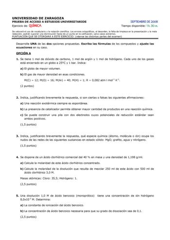 UNIVERSIDAD DE ZARAGOZA PRUEBA DE ACCESO A ESTUDIOS UNIVERSITARIOS Ejercicio de QUÍMICA SEPTIEMBRE DE 2008 Tiempo disponible 1 h 30 m Se valorará el uso de vocabulario y la notación científica Los errores ortográficos el desorden la falta de limpieza en la presentación y la mala redacción podrán suponer una disminución hasta de un punto en la calificación salvo casos extremos PUNTUACIÓN QUE SE OTORGARÁ A ESTE EJERCICIO véanse las distintas partes del examen Desarrolle UNA de las dos opciones pr…