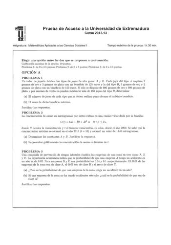 u EX Prueba de Acceso a la Universidad de Extremadura Curso 201213 Asignatura Matemáticas Aplicadas a las Ciencias Sociales 11 Tiempo máximo de la prueba 1h30 min Elegir una opción entre las dos que se proponen a continuación Calificación máxima de la prueba 10 puntos Problema 1 de O a 35 puntos Problema 2 de O a 3 puntos Problema 3 de O a 35 puntos OPCIÓN A PROBLEMA 1 Un taller de joyería fabrica dos tipos de joyas de alta gama A y B Cada joya del tipo A requiere 2 gramos de oro y 3 gramos de …