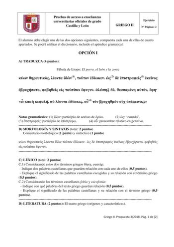 Pruebas de acceso a enseñanzas universitarias oficiales de grado Castilla y León GRIEGO II Ejercicio N Páginas 2 El alumno debe elegir una de las dos opciones siguientes compuesta cada una de ellas de cuatro apartados Se podrá utilizar el diccionario incluido el apéndice gramatical OPCIÓN I A TRADUZCA 4 puntos Fábula de Esopo El perro el león y la zorra    1   2  3                  4     Notas gramaticales 1  participio de aoristo de  2  cuando 3  participio de  4  pronombre relativo en genitiv…