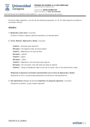 i Universidad 111 Zaragoza 1542 PRUEBA DE ACCESO A LA UNIVERSIDAD CONVOCATORIA DE JUNIO DE 2012 EJERCICIO DE ARTES ESCÉNICAS TIEMPO DISPONIBLE 1 hora 30 minutos PUNTUACIÓN QUE SE OTORGARÁ A ESTE EJERCICIO véanse las distintas partes del examen El alumno debe responder a una de las dos opciones propuestas A o B En cada pregunta se señala la puntuación máxima OPCIÓN A 1 Responda a este tema 4 puntos El teatro en Grecia orígenes géneros dramáticos y la representación 2 Texto Beckett Esperando a Go…