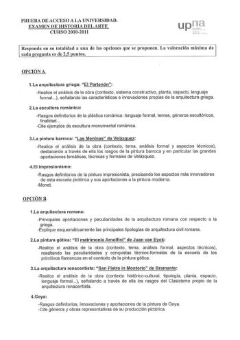 PRUEBA DE ACCESO A LA UNIVERSIDAD EXAMEN DE HISTORIA DEL ARTE CURSO 20102011 up131 J 1       q     l  r   Responda en su totalidad a una de las opciones que se proponen La valoración máxima ele cada pregunta es de 25 puntos OPCIÓN A 1La arquitectura griega El Partenón Realice el análisis de la obra contexto sistema constructivo planta espacio lenguaje formal   señalando las características e innovaciones propias de la arquitectura griega 2La escultura románica Rasgos definitorios de la plástica…