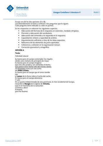 Llengua Castellana i Literatura II Escoja una de las dos opciones A o B Lea detenidamente el texto y conteste a las preguntas que le siguen Cada pregunta tiene indicado su valor en puntos En las respuestas se valorarán los siguientes aspectos  Adecuación del formato de la respuesta en extensión claridad y limpieza  Precisión y adecuación del vocabulario  Adecuación del contenido a lo requerido en la respuesta  Capacidad de síntesis y capacidad de análisis  Argumentación suficiente y clara de la…