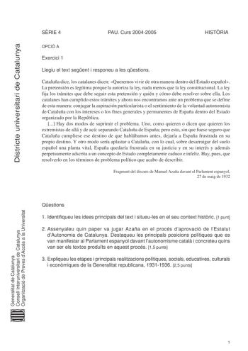 Districte universitari de Catalunya SRIE 4 PAU Curs 20042005 HISTRIA OPCIÓ A Exercici 1 Llegiu el text segent i responeu a les qestions Cataluña dice los catalanes dicen Queremos vivir de otra manera dentro del Estado español La pretensión es legítima porque la autoriza la ley nada menos que la ley constitucional La ley fija los trámites que debe seguir esta pretensión y quién y cómo debe resolver sobre ella Los catalanes han cumplido estos trámites y ahora nos encontramos ante un problema que …