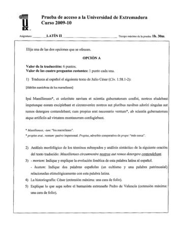 Prueba de acceso a la Universidad de Extremadura Curso 200910 Asignatura    LATÍN 11             Tiempo máximo de la prueba lh 30m Elija una de las dos opciones que se ofrecen OPCIÓN A Valor de la traducción 6 puntos Valor de las cuatro preguntas restantes 1 punto cada una 1 Traduzca al español el siguiente texto de Julio César Civ 15812 Hábiles maniobras de los marselleses psi Massilienses et celeritate navium et scientia gubernatorum confisi nostros eludebant impetusque eorum excipiebant et c…